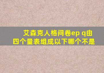 艾森克人格问卷ep q由四个量表组成以下哪个不是